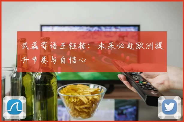 武磊寄语王钰栋：未来必赴欧洲提升节奏与自信心
