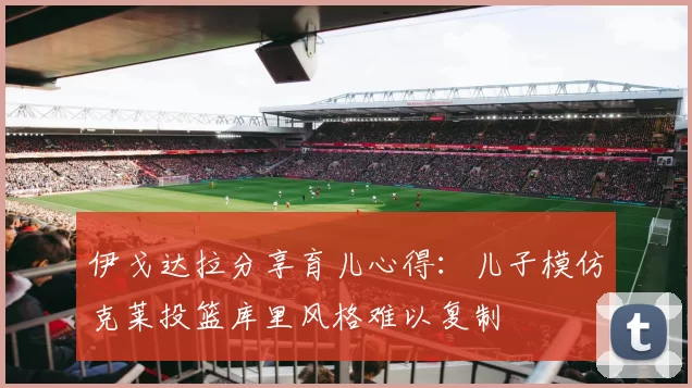 伊戈达拉分享育儿心得：儿子模仿克莱投篮库里风格难以复制