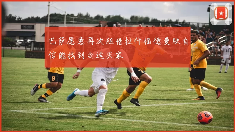 巴萨愿意再次租借拉什福德曼联自信能找到合适买家